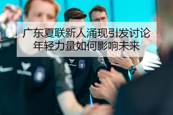 广东夏联新人涌现引发讨论 年轻力量如何影响未来 - xingkong